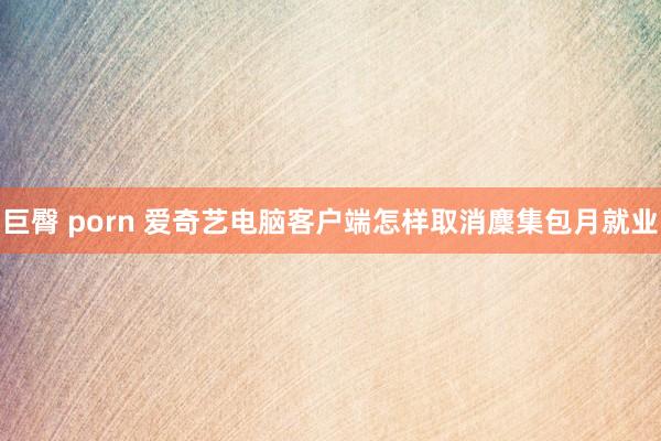 巨臀 porn 爱奇艺电脑客户端怎样取消麇集包月就业