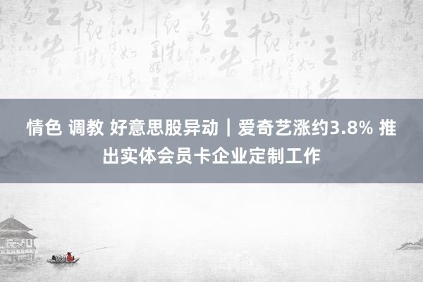 情色 调教 好意思股异动｜爱奇艺涨约3.8% 推出实体会员卡企业定制工作