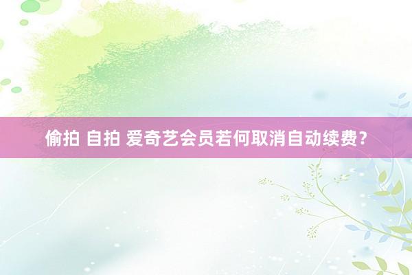 偷拍 自拍 爱奇艺会员若何取消自动续费？