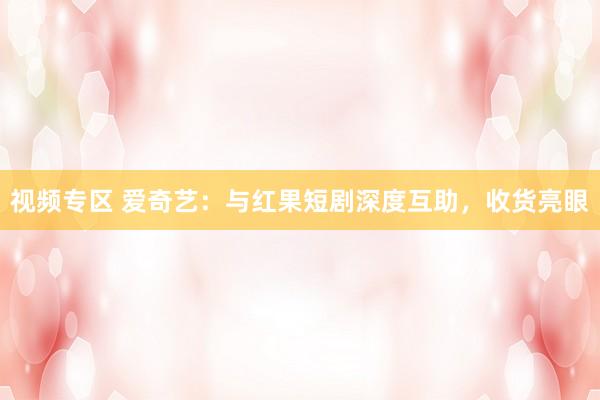 视频专区 爱奇艺：与红果短剧深度互助，收货亮眼